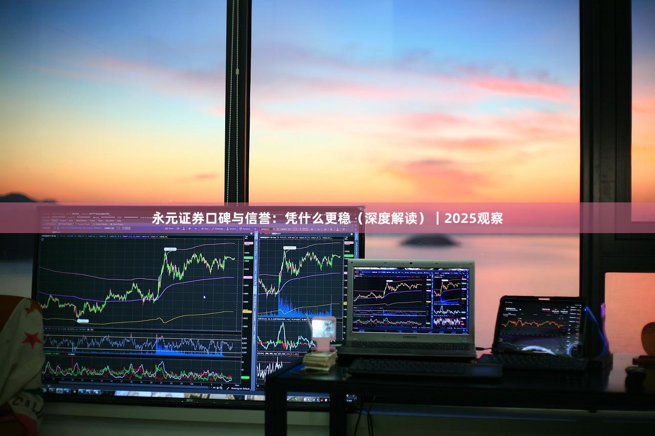 永元证券口碑与信誉：凭什么更稳（深度解读）｜2025观察