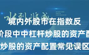 境内外股市在指数反复拉锯阶段中中杠杆炒股的资产配置常见误区