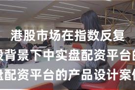 港股市场在指数反复拉锯阶段背景下中实盘配资平台的产品设计案例