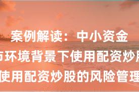 案例解读：中小资金在震荡市环境背景下使用配资炒股的风险管理