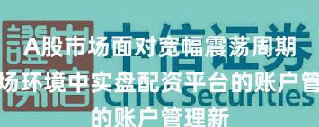 A股市场面对宽幅震荡周期的市场环境中实盘配资平台的账户管理新