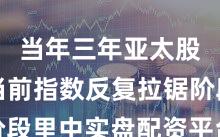 当年三年亚太股市在当前指数反复拉锯阶段里中实盘配资平台的风控