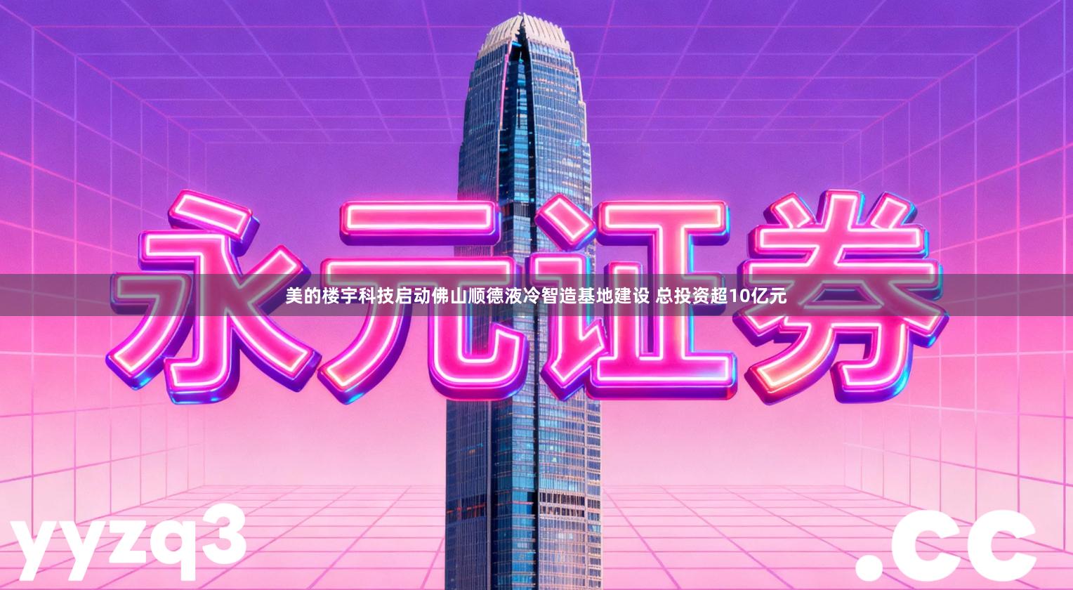 美的楼宇科技启动佛山顺德液冷智造基地建设 总投资超10亿元